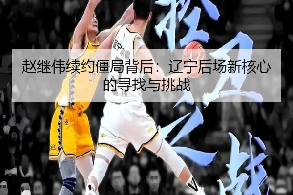 赵继伟续约僵局背后：辽宁后场新核心的寻找与挑战