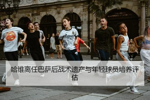 哈维离任巴萨后战术遗产与年轻球员培养评估