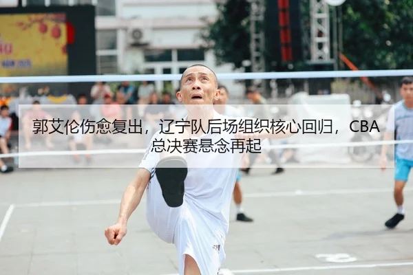 郭艾伦伤愈复出，辽宁队后场组织核心回归，CBA总决赛悬念再起