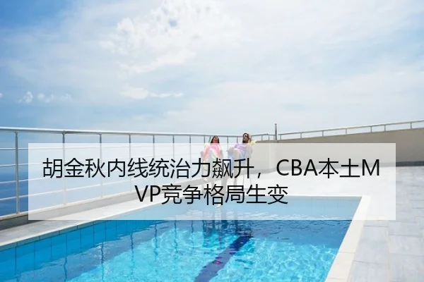 胡金秋内线统治力飙升，CBA本土MVP竞争格局生变