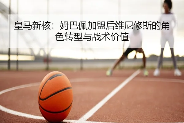 皇马新核：姆巴佩加盟后维尼修斯的角色转型与战术价值