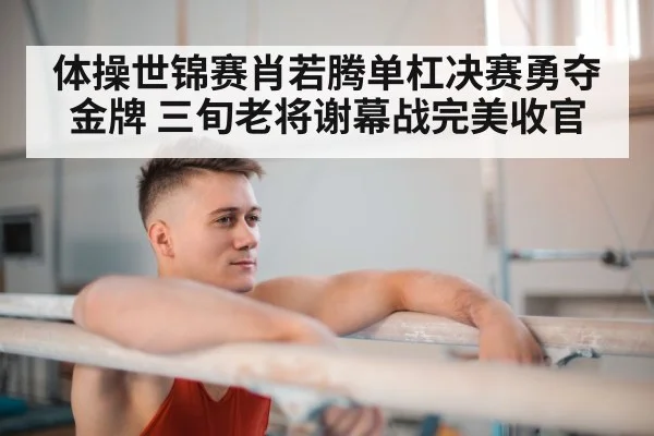 体操世锦赛肖若腾单杠决赛勇夺金牌 三旬老将谢幕战完美收官