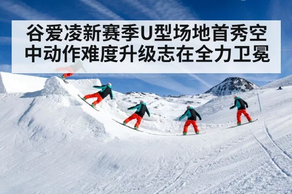 谷爱凌新赛季U型场地首秀空中动作难度升级志在全力卫冕